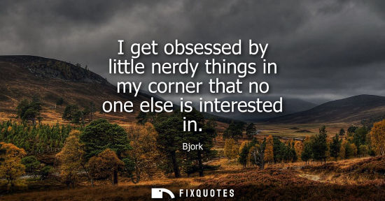 Small: I get obsessed by little nerdy things in my corner that no one else is interested in