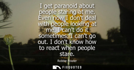 Small: I get paranoid about people staring at me. Even now I dont deal with people looking at me. I cant do it