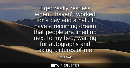 Small: I get really restless when I havent worked for a day and a half. I have a recurring dream that people a