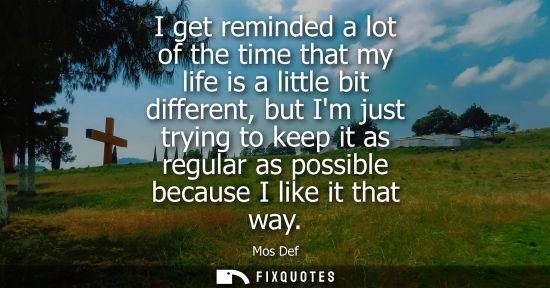 Small: I get reminded a lot of the time that my life is a little bit different, but Im just trying to keep it 