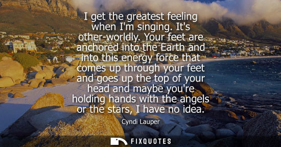 Small: I get the greatest feeling when Im singing. Its other-worldly. Your feet are anchored into the Earth an
