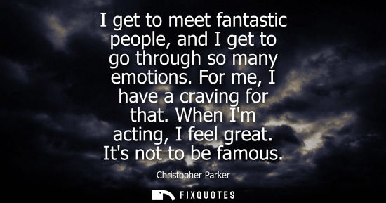 Small: I get to meet fantastic people, and I get to go through so many emotions. For me, I have a craving for that. W