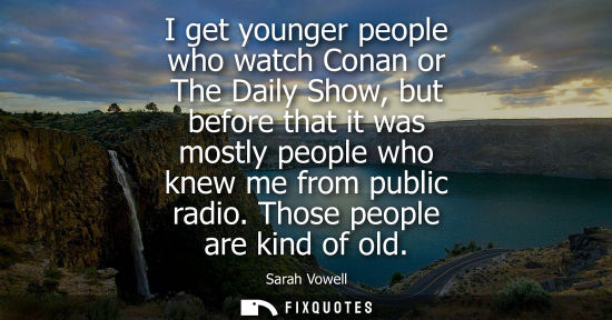Small: I get younger people who watch Conan or The Daily Show, but before that it was mostly people who knew me from 