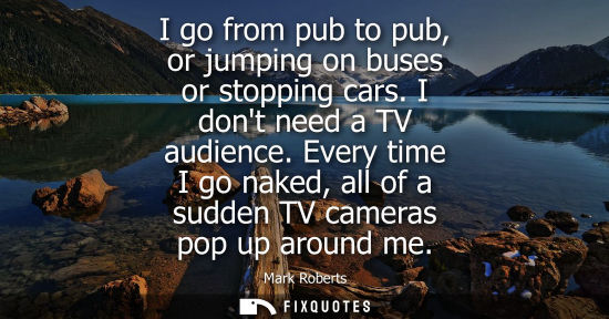 Small: I go from pub to pub, or jumping on buses or stopping cars. I dont need a TV audience. Every time I go 