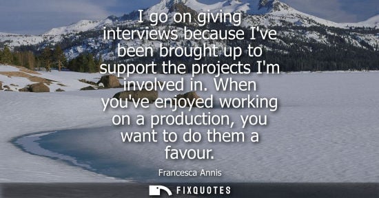 Small: I go on giving interviews because Ive been brought up to support the projects Im involved in. When youv