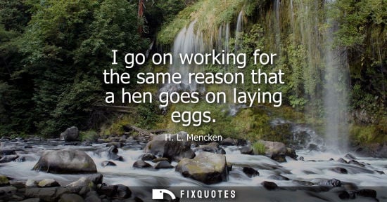 Small: I go on working for the same reason that a hen goes on laying eggs