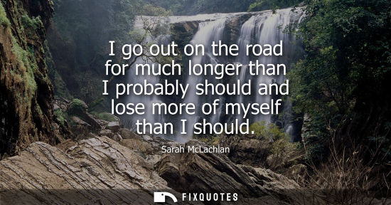 Small: I go out on the road for much longer than I probably should and lose more of myself than I should
