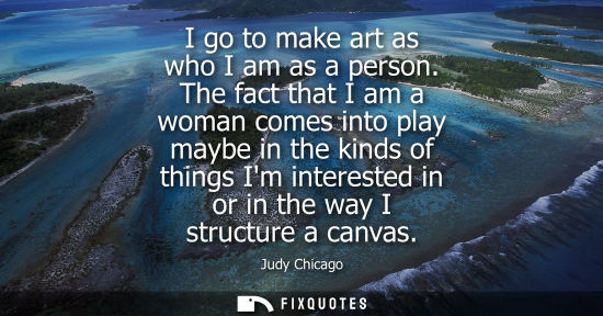 Small: I go to make art as who I am as a person. The fact that I am a woman comes into play maybe in the kinds