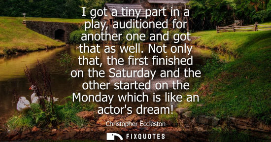 Small: I got a tiny part in a play, auditioned for another one and got that as well. Not only that, the first 