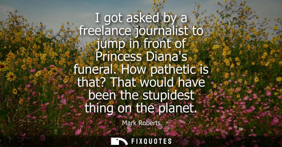 Small: I got asked by a freelance journalist to jump in front of Princess Dianas funeral. How pathetic is that? That 