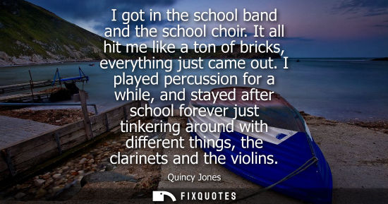 Small: I got in the school band and the school choir. It all hit me like a ton of bricks, everything just came