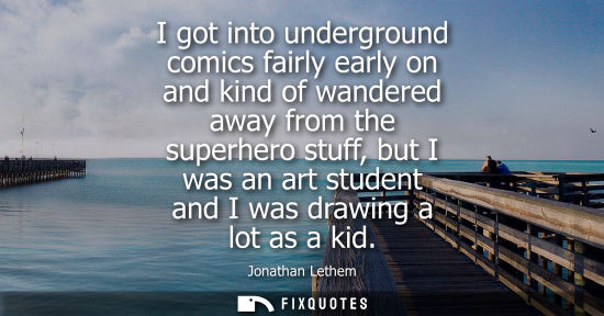 Small: I got into underground comics fairly early on and kind of wandered away from the superhero stuff, but I was an
