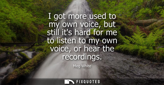 Small: I got more used to my own voice, but still its hard for me to listen to my own voice, or hear the recor