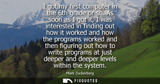 Small: I got my first computer in the 6th grade or so. As soon as I got it, I was interested in finding out ho
