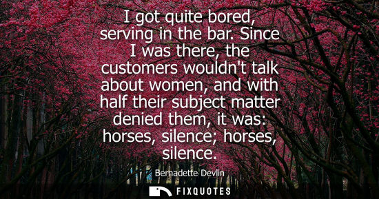 Small: I got quite bored, serving in the bar. Since I was there, the customers wouldnt talk about women, and with hal