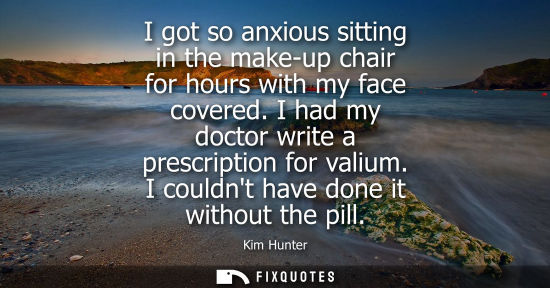 Small: I got so anxious sitting in the make-up chair for hours with my face covered. I had my doctor write a p