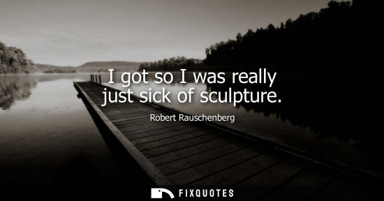 Small: I got so I was really just sick of sculpture
