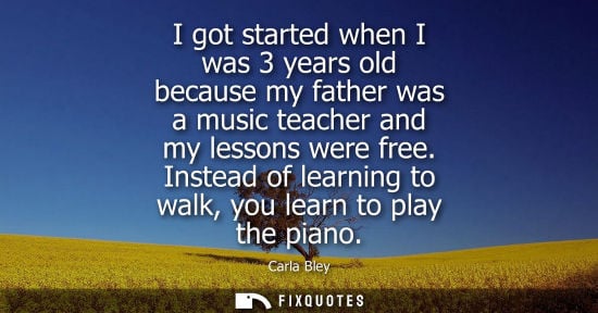 Small: I got started when I was 3 years old because my father was a music teacher and my lessons were free.
