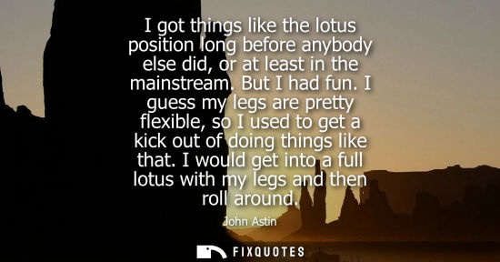 Small: I got things like the lotus position long before anybody else did, or at least in the mainstream. But I