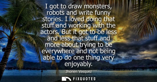 Small: I got to draw monsters, robots and write funny stories. I loved doing that stuff and working with the a