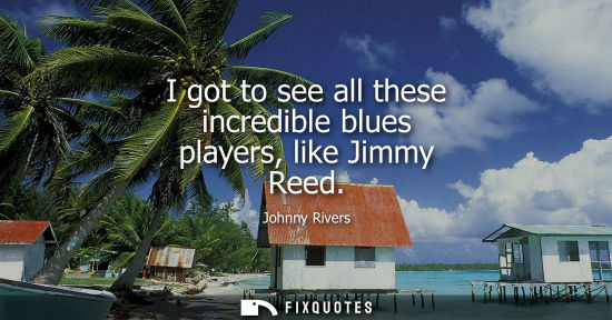 Small: I got to see all these incredible blues players, like Jimmy Reed