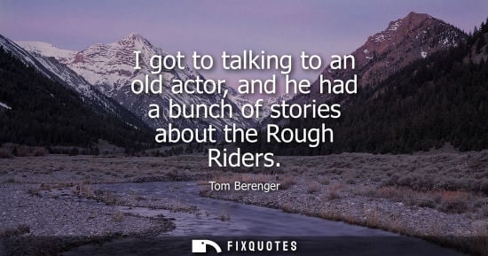 Small: I got to talking to an old actor, and he had a bunch of stories about the Rough Riders