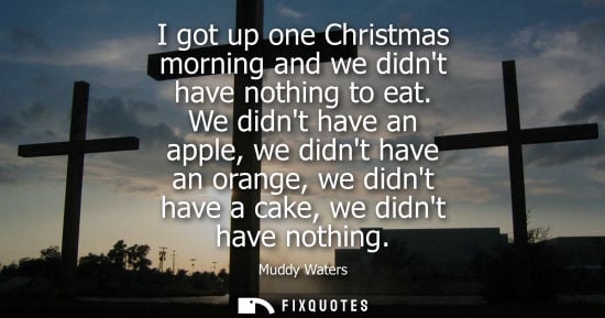 Small: I got up one Christmas morning and we didnt have nothing to eat. We didnt have an apple, we didnt have 
