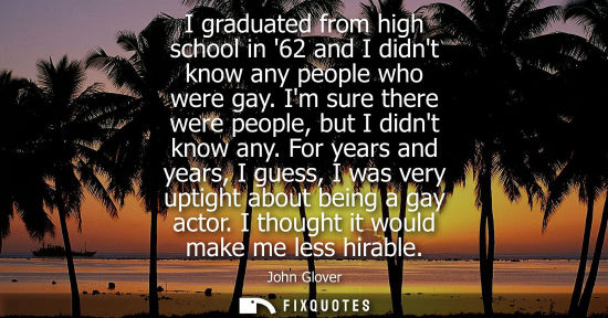 Small: I graduated from high school in 62 and I didnt know any people who were gay. Im sure there were people,