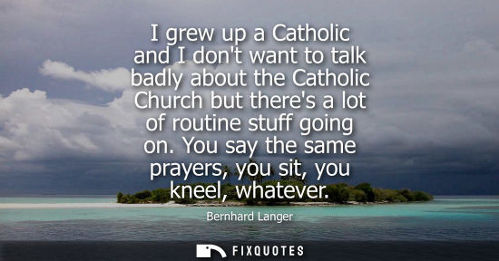 Small: I grew up a Catholic and I dont want to talk badly about the Catholic Church but theres a lot of routin