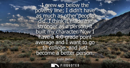 Small: I grew up below the poverty line I didnt have as much as other people did. I think it made me stronger 