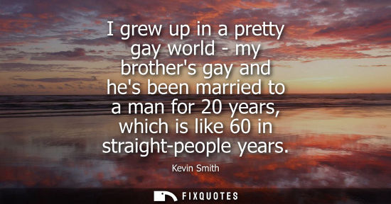Small: I grew up in a pretty gay world - my brothers gay and hes been married to a man for 20 years, which is 