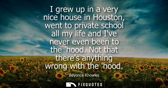 Small: I grew up in a very nice house in Houston, went to private school all my life and Ive never even been to the h