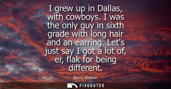 Small: I grew up in Dallas, with cowboys. I was the only guy in sixth grade with long hair and an earring.