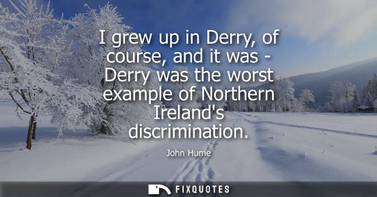 Small: I grew up in Derry, of course, and it was - Derry was the worst example of Northern Irelands discrimina