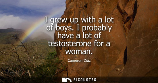 Small: I grew up with a lot of boys. I probably have a lot of testosterone for a woman
