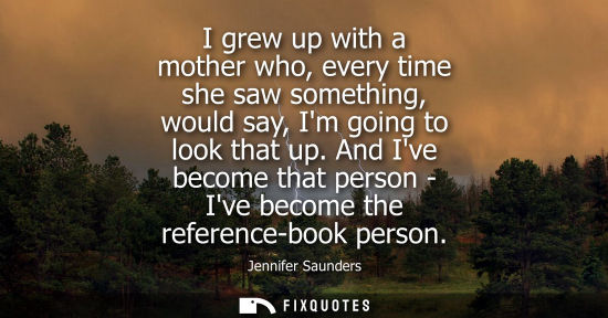 Small: I grew up with a mother who, every time she saw something, would say, Im going to look that up.