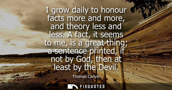 Small: I grow daily to honour facts more and more, and theory less and less. A fact, it seems to me, is a great thing