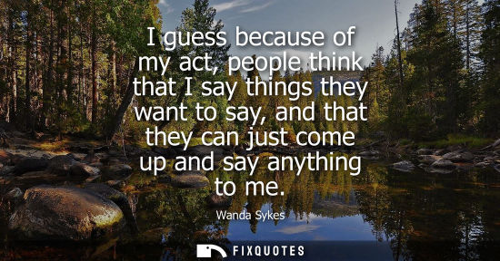 Small: I guess because of my act, people think that I say things they want to say, and that they can just come