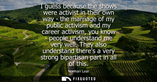 Small: I guess because the shows were activist in their own way - the marriage of my public activism and my ca