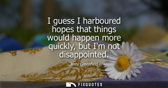 Small: I guess I harboured hopes that things would happen more quickly, but Im not disappointed