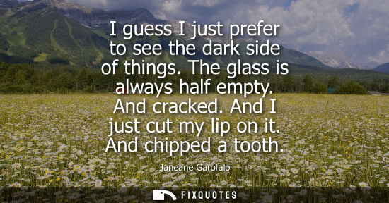 Small: I guess I just prefer to see the dark side of things. The glass is always half empty. And cracked. And 