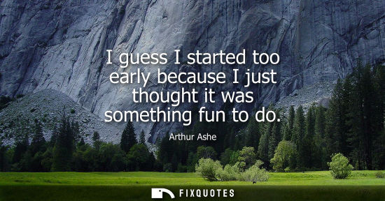 Small: I guess I started too early because I just thought it was something fun to do