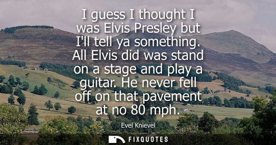 Small: I guess I thought I was Elvis Presley but Ill tell ya something. All Elvis did was stand on a stage and