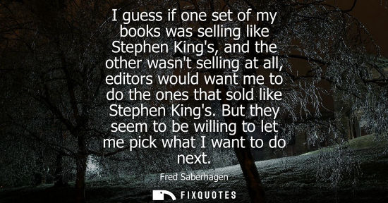 Small: I guess if one set of my books was selling like Stephen Kings, and the other wasnt selling at all, edit