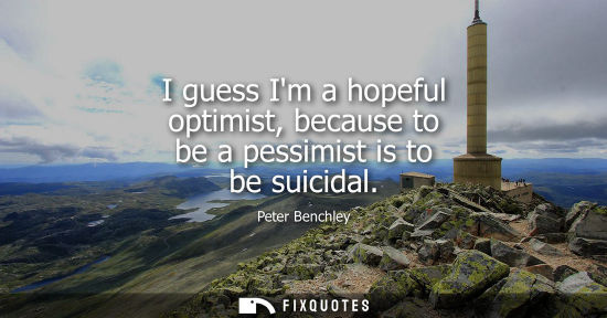 Small: I guess Im a hopeful optimist, because to be a pessimist is to be suicidal