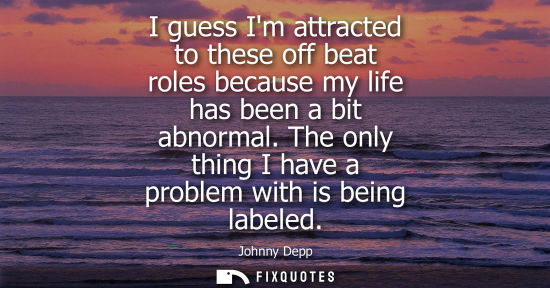 Small: I guess Im attracted to these off beat roles because my life has been a bit abnormal. The only thing I 