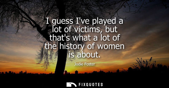 Small: I guess Ive played a lot of victims, but thats what a lot of the history of women is about