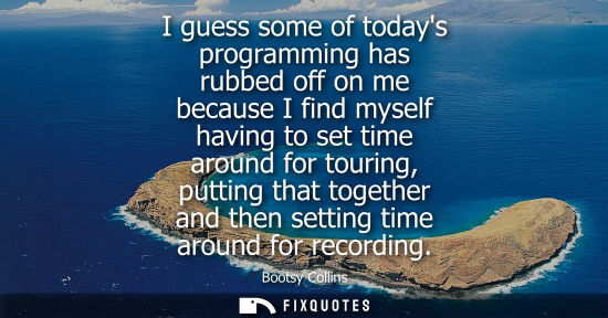 Small: I guess some of todays programming has rubbed off on me because I find myself having to set time around