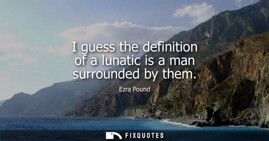 Small: I guess the definition of a lunatic is a man surrounded by them