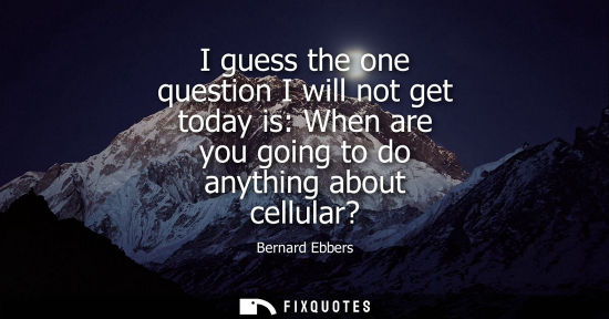 Small: I guess the one question I will not get today is: When are you going to do anything about cellular?
